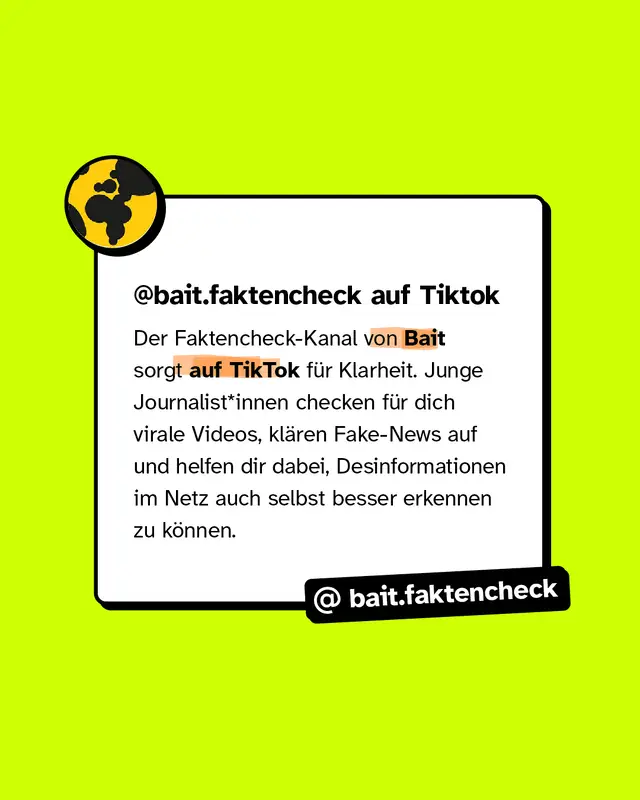 @bait.faktencheck auf Tiktok Der Faktencheck-Kanal von Bait sorgt auf TikTok f&uuml;r Klarheit. Junge Journalist*innen checken f&uuml;r dich virale Videos, kl&auml;ren Fake-News auf und helfen dir dabei, Desinformationen im Netz auch selbst besser erkennen zu k&ouml;nnen.