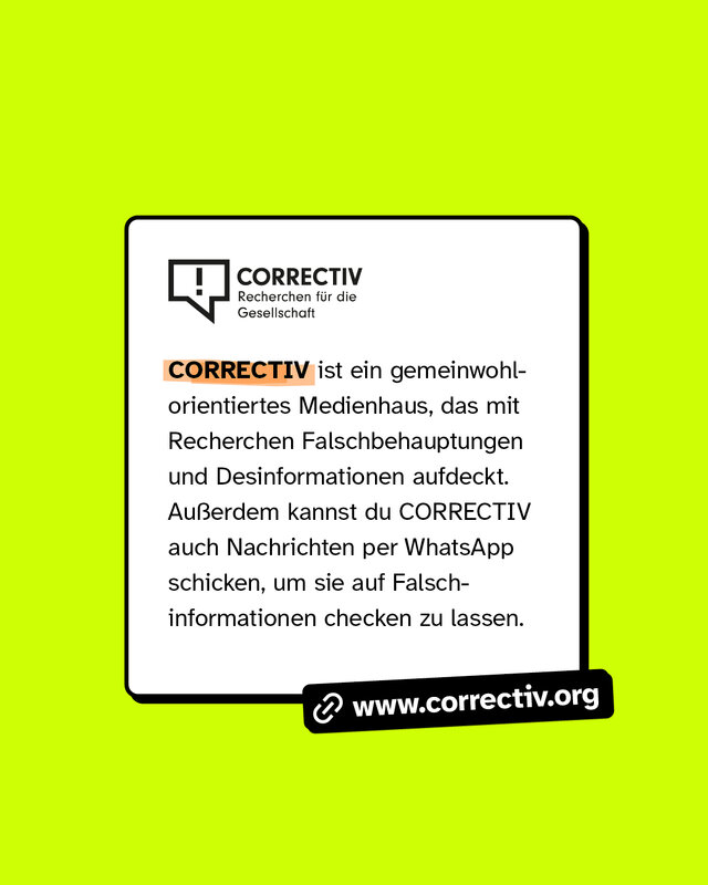 www.correctiv.org CORRECTIV ist ein gemeinwohlorientiertes Medienhaus, das mit Recherchen Falschbehauptungen und Desinformationen aufdeckt. Außerdem kannst du CORRECTIV auch Nachrichten per WhatsApp schicken, um sie auf Falschinformationen checken zu lassen.