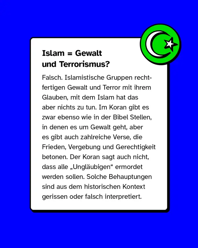 Mythos „Islam = Gewalt“. Korrektur: Terror wird von Extremisten religiös begründet, ist aber nicht mit dem Islam gleichzusetzen. Im Koran finden sich viele Verse zu Frieden, Vergebung und Gerechtigkeit. Gewaltverse sind aus dem Kontext gerissen.