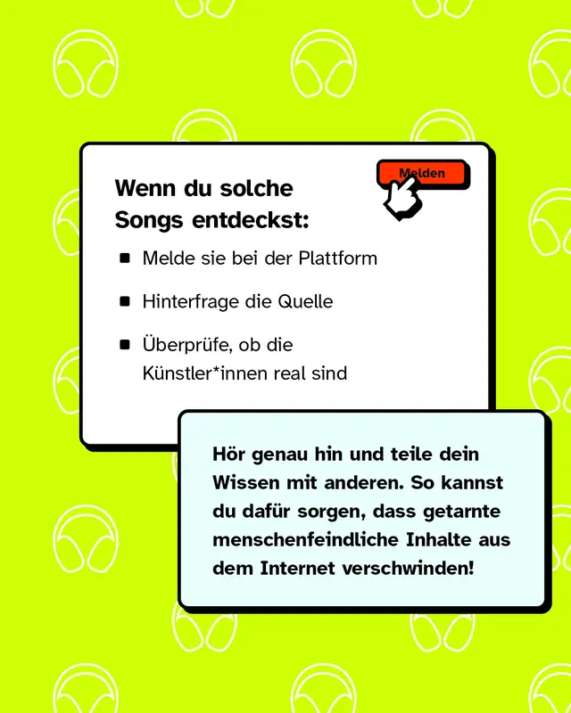 Wenn du solche Songs entdeckst: - Melde sie bei der Plattform - Hinterfrage die Quelle - &Uuml;berpr&uuml;fe, ob die K&uuml;nstler*innen real sind   H&ouml;r genau hin und teile dein Wissen mit anderen. So kannst du daf&uuml;r sorgen, dass getarnte menschenfeindliche Inhalte aus dem Internet verschwinden!