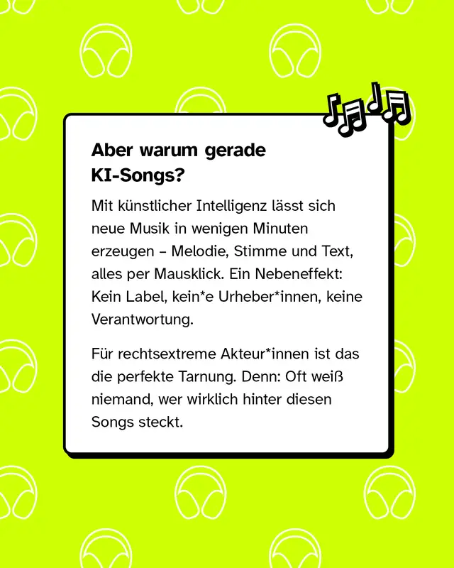 Aber warum gerade KI-Songs?   Mit k&uuml;nstlicher Intelligenz l&auml;sst sich neue Musik in wenigen Minuten erzeugen &ndash; Melodie, Stimme und Text, alles per Mausklick. Ein Nebeneffekt: Kein Label, kein Urheber, keine Verantwortung.   F&uuml;r rechtsextreme Akteure ist das die perfekte Tarnung. Denn: Oft wei&szlig; niemand, wer wirklich hinter diesen Songs steckt.