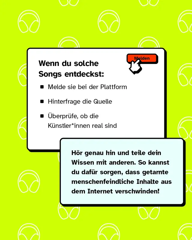 Wenn du solche Songs entdeckst: - Melde sie bei der Plattform - Hinterfrage die Quelle - &Uuml;berpr&uuml;fe, ob die K&uuml;nstler*innen real sind   H&ouml;r genau hin und teile dein Wissen mit anderen. So kannst du daf&uuml;r sorgen, dass getarnte menschenfeindliche Inhalte aus dem Internet verschwinden!
