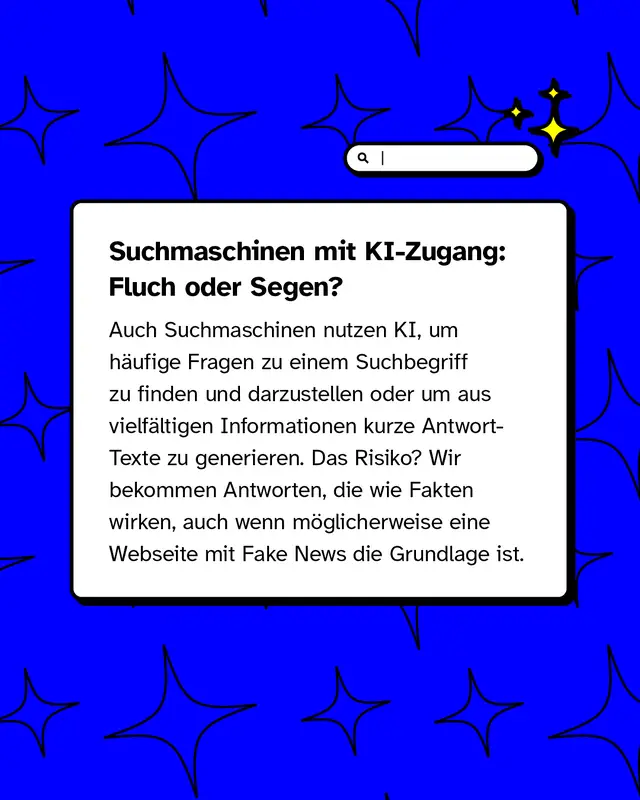 Suchmaschinen mit KI-Zugang: Fluch oder Segen?   Auch Suchmaschinen nutzen KI, um häufige Fragen zu einem Suchbegriff zu finden und darzustellen oder um aus vielfältigen Informationen kurze Antwort-Texte zu generieren. Das Risiko? Wir bekommen Antworten, die wie Fakten wirken, auch wenn möglicherweise eine Webseite mit Fake News die Grundlage ist.