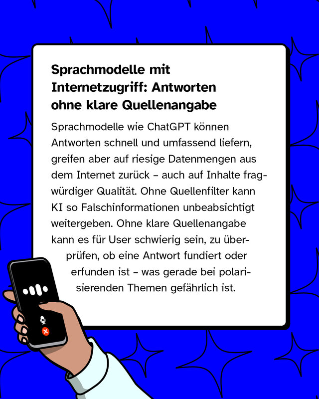 Sprachmodelle mit Internetzugriff: Antworten ohne klare Quellenangabe   Sprachmodelle wie ChatGPT können Antworten schnell und umfassend liefern, greifen aber auf riesige Datenmengen aus dem Internet zurück – auch auf Inhalte fragwürdiger Qualität. Ohne Quellenfilter kann KI so Falschinformationen unbeabsichtigt weitergeben. Ohne klare Quellenangabe kann es für User schwierig sein, zu überprüfen, ob eine Antwort fundiert oder erfunden ist – was gerade bei polarisierenden Themen gefährlich ist.