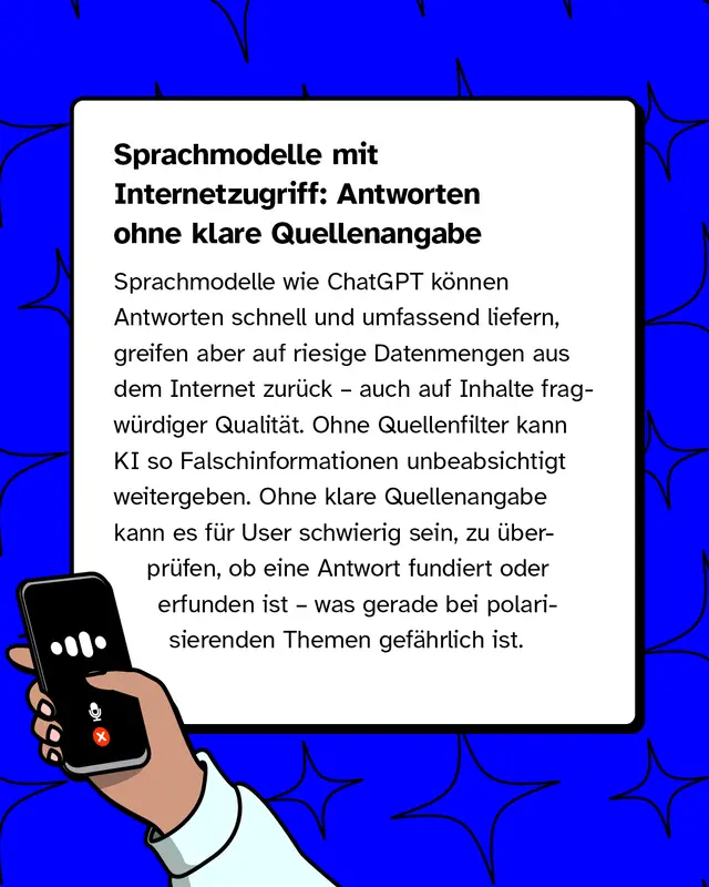 Sprachmodelle mit Internetzugriff: Antworten ohne klare Quellenangabe   Sprachmodelle wie ChatGPT k&ouml;nnen Antworten schnell und umfassend liefern, greifen aber auf riesige Datenmengen aus dem Internet zur&uuml;ck &ndash; auch auf Inhalte fragw&uuml;rdiger Qualit&auml;t. Ohne Quellenfilter kann KI so Falschinformationen unbeabsichtigt weitergeben. Ohne klare Quellenangabe kann es f&uuml;r User schwierig sein, zu &uuml;berpr&uuml;fen, ob eine Antwort fundiert oder erfunden ist &ndash; was gerade bei polarisierenden Themen gef&auml;hrlich ist.