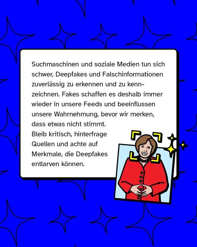 Suchmaschinen und soziale Medien tun sich schwer, Deepfakes und Falschinformationen zuverl&auml;ssig zu erkennen und zu kennzeichnen. Fakes schaffen es deshalb immer wieder in unsere Feeds und beeinflussen unsere Wahrnehmung, bevor wir merken, dass etwas nicht stimmt. Bleib kritisch, hinterfrage Quellen und achte auf Merkmale, die Deepfakes entlarven k&ouml;nnen.