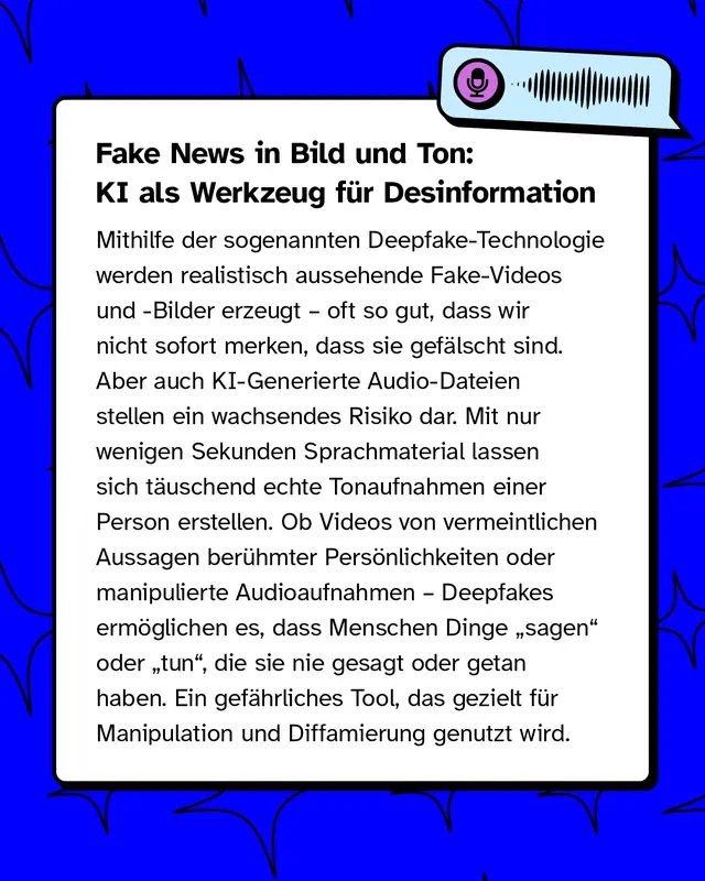 Fake News in Bild und Ton: KI als Werkzeug f&uuml;r Desinformation   Mithilfe der sogenannten Deepfake-Technologie werden realistisch aussehende Fake-Videos und -Bilder erzeugt &ndash; oft so gut, dass wir nicht sofort merken, dass sie gef&auml;lscht sind. Aber auch KI-Generierte Audio-Dateien stellen ein wachsendes Risiko dar. Mit nur wenigen Sekunden Sprachmaterial lassen sich t&auml;uschend echte Tonaufnahmen einer Person erstellen. Ob Videos von vermeintlichen Aussagen ber&uuml;hmter Pers&ouml;nlichkeiten oder manipulierte Audioaufnahmen &ndash; Deepfakes erm&ouml;glichen es, dass Menschen Dinge &bdquo;sagen&ldquo; oder &bdquo;tun&ldquo;, die sie nie gesagt oder getan haben. Ein gef&auml;hrliches Tool, das gezielt f&uuml;r Manipulation und Diffamierung genutzt wird.