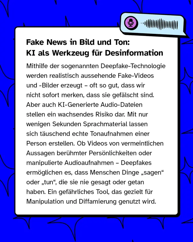 Fake News in Bild und Ton: KI als Werkzeug f&uuml;r Desinformation   Mithilfe der sogenannten Deepfake-Technologie werden realistisch aussehende Fake-Videos und -Bilder erzeugt &ndash; oft so gut, dass wir nicht sofort merken, dass sie gef&auml;lscht sind. Aber auch KI-Generierte Audio-Dateien stellen ein wachsendes Risiko dar. Mit nur wenigen Sekunden Sprachmaterial lassen sich t&auml;uschend echte Tonaufnahmen einer Person erstellen. Ob Videos von vermeintlichen Aussagen ber&uuml;hmter Pers&ouml;nlichkeiten oder manipulierte Audioaufnahmen &ndash; Deepfakes erm&ouml;glichen es, dass Menschen Dinge &bdquo;sagen&ldquo; oder &bdquo;tun&ldquo;, die sie nie gesagt oder getan haben. Ein gef&auml;hrliches Tool, das gezielt f&uuml;r Manipulation und Diffamierung genutzt wird.