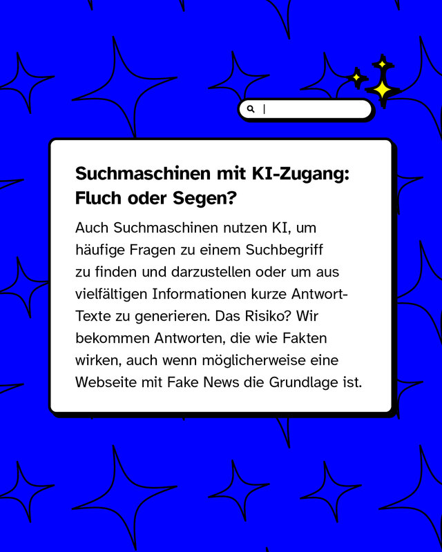 Suchmaschinen mit KI-Zugang: Fluch oder Segen?   Auch Suchmaschinen nutzen KI, um häufige Fragen zu einem Suchbegriff zu finden und darzustellen oder um aus vielfältigen Informationen kurze Antwort-Texte zu generieren. Das Risiko? Wir bekommen Antworten, die wie Fakten wirken, auch wenn möglicherweise eine Webseite mit Fake News die Grundlage ist.