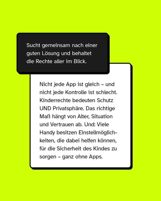 Sucht gemeinsam nach einer guten L&ouml;sung und behaltet die Rechte aller im Blick.  Nicht jede App ist gleich &ndash; und nicht jede Kontrolle ist schlecht. Kinderrechte bedeuten Schutz UND Privatsph&auml;re. Das richtige Ma&szlig; h&auml;ngt von Alter, Situation und Vertrauen ab. Und: Viele Handy besitzen Einstellm&ouml;glichkeiten, die dabei helfen k&ouml;nnen, f&uuml;r die Sicherheit des Kindes zu sorgen &ndash; ganz ohne Apps.