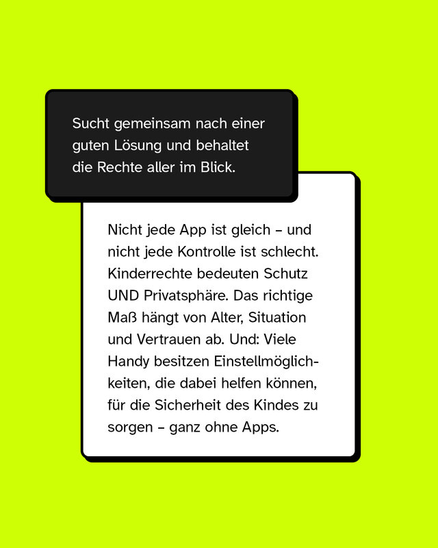 Sucht gemeinsam nach einer guten Lösung und behaltet die Rechte aller im Blick.  Nicht jede App ist gleich – und nicht jede Kontrolle ist schlecht. Kinderrechte bedeuten Schutz UND Privatsphäre. Das richtige Maß hängt von Alter, Situation und Vertrauen ab. Und: Viele Handy besitzen Einstellmöglichkeiten, die dabei helfen können, für die Sicherheit des Kindes zu sorgen – ganz ohne Apps.