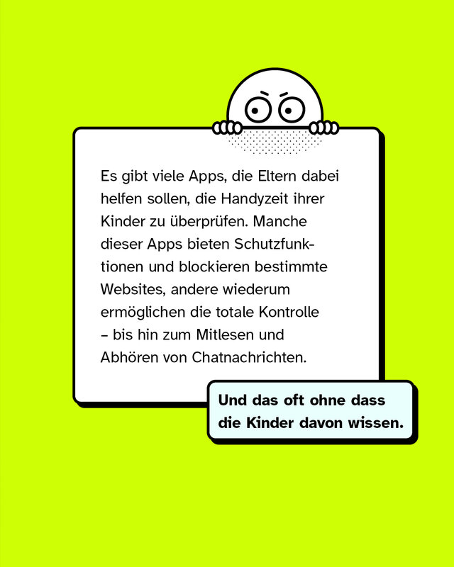 Es gibt viele Apps, die Eltern dabei helfen sollen, die Handyzeit ihrer Kinder zu überprüfen. Manche dieser Apps bieten Schutzfunktionen und blockieren bestimmte Websites, andere wiederum ermöglichen die totale Kontrolle – bis hin zum Mitlesen und Abhören von Chatnachrichten.   Und das oft ohne dass die Kinder davon wissen.