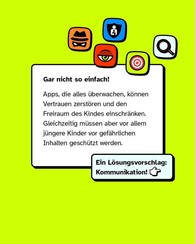 Gar nicht so einfach! Apps, die alles überwachen, können Vertrauen zerstören und den Freiraum des Kindes einschränken. Gleichzeitig müssen aber vor allem jüngere Kinder vor gefährlichen Inhalten geschützt werden.   Ein Lösungsvorschlag: Kommunikation!