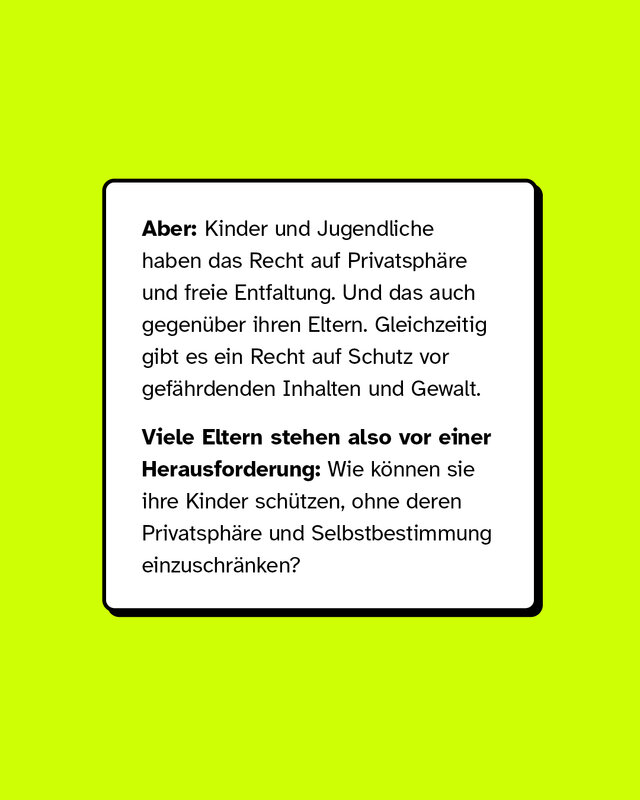 Aber: Kinder und Jugendliche haben das Recht auf Privatsphäre und freie Entfaltung. Und das auch gegenüber ihren Eltern. Gleichzeitig gibt es ein Recht auf Schutz vor gefährdenden Inhalten und Gewalt.   Viele Eltern stehen also vor einer Herausforderung: Wie können sie ihre Kinder schützen, ohne deren Privatsphäre und Selbstbestimmung einzuschränken?
