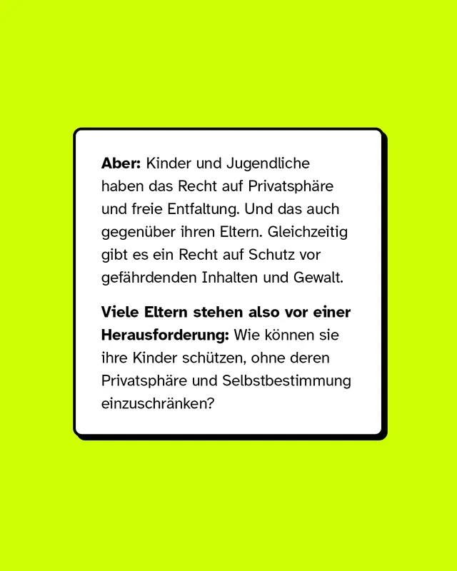 Aber: Kinder und Jugendliche haben das Recht auf Privatsph&auml;re und freie Entfaltung. Und das auch gegen&uuml;ber ihren Eltern. Gleichzeitig gibt es ein Recht auf Schutz vor gef&auml;hrdenden Inhalten und Gewalt.   Viele Eltern stehen also vor einer Herausforderung: Wie k&ouml;nnen sie ihre Kinder sch&uuml;tzen, ohne deren Privatsph&auml;re und Selbstbestimmung einzuschr&auml;nken?