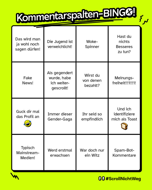 Zu sehen ist ein Spielfeld im 5x5-Raster. In jedem Feld steht ein typischer Internetkommentar – oft spöttisch, abwertend oder abwehrend gemeint. Folgende Felder gibt es:     „Das wird man ja wohl noch sagen dürfen!“     „Die Jugend ist verweichlicht!"     „Woke-Spinner“     „Hast du nichts Besseres zu tun?“     „Fake News!“     „Als gegendert wurde, habe ich weitergescrollt!“     „Wirst du von denen bezahlt?“     „Meinungsfreiheit!!!!!1!!!1!“     „Guck dir mal das Profil an“     „Immer dieser Gender-Gaga“     „Ihr seid so empfindlich“     „Und ich identifiziere mich als Toaster“     „Typisch Mainstream-Medien!“     „Werd erstmal erwachsen.“     „War doch nur ein Witz“     Spam-Bot-Kommentare