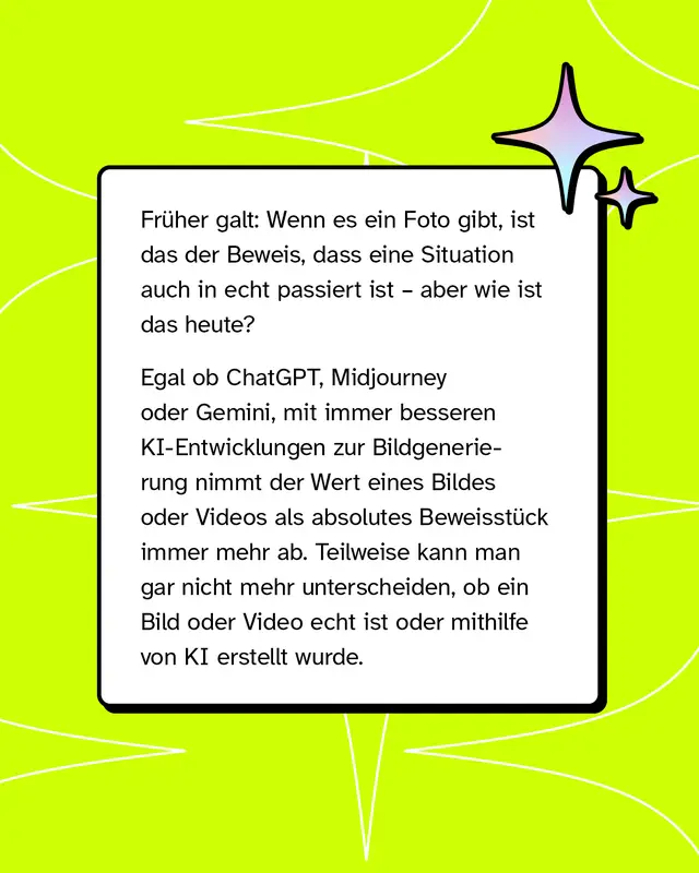 Fr&uuml;her galten Fotos als Beweis f&uuml;r reale Ereignisse. Heute k&ouml;nnen Bilder und Videos mithilfe von KI erzeugt werden. Dadurch wird es schwieriger zu erkennen, ob Inhalte echt sind oder k&uuml;nstlich erstellt wurden. Der Beweiswert von Bildern nimmt ab.