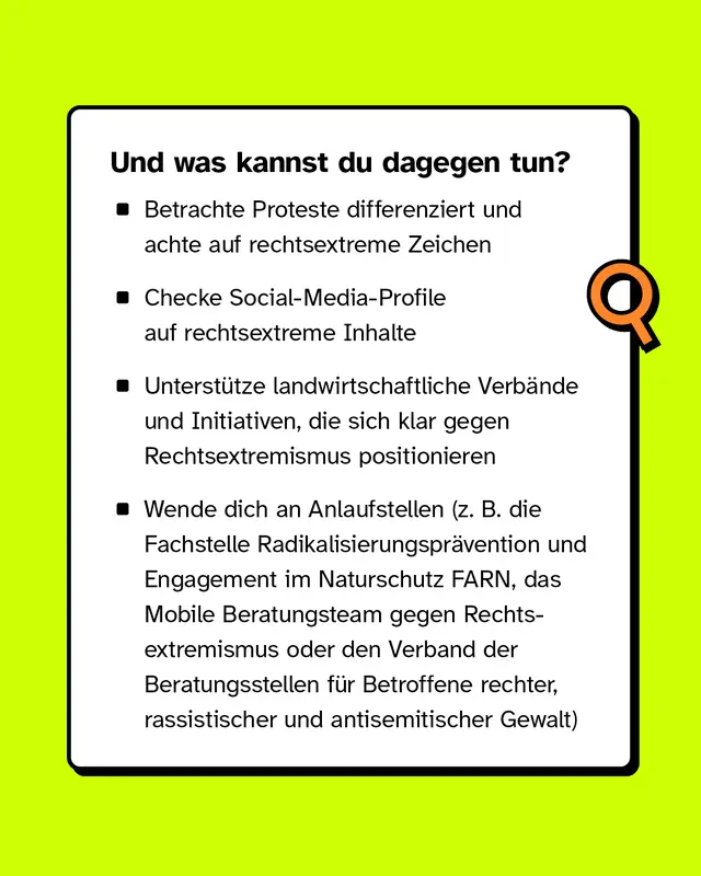 Und was kannst du dagegen tun? Betrachte Proteste differenziert und achte auf rechtsextreme Zeichen. Checke Social Media Profile auf rechtsextreme Inhalte. Unterstuetze landwirtschaftliche Verbaende und Initiativen, die sich klar gegen Rechtsextremismus positionieren. Wende dich an Anlaufstellen wie FARN, das Mobile Beratungsteam gegen Rechtsextremismus oder den Verband der Beratungsstellen fuer Betroffene rechter rassistischer und antisemitischer Gewalt.