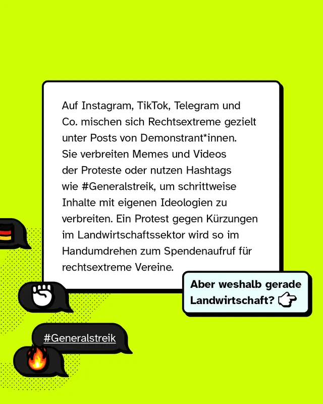 Auf Instagram, TikTok, Telegram und anderen Plattformen mischen sich Rechtsextreme gezielt unter Posts von Demonstrierenden. Sie verbreiten Memes und Videos der Proteste oder nutzen Hashtags wie Generalstreik, um schrittweise Inhalte mit eigenen Ideologien zu verbreiten. Ein Protest gegen Kuerzungen im Landwirtschaftssektor wird so schnell zum Spendenaufruf fuer rechtsextreme Vereine. Aber weshalb gerade Landwirtschaft?