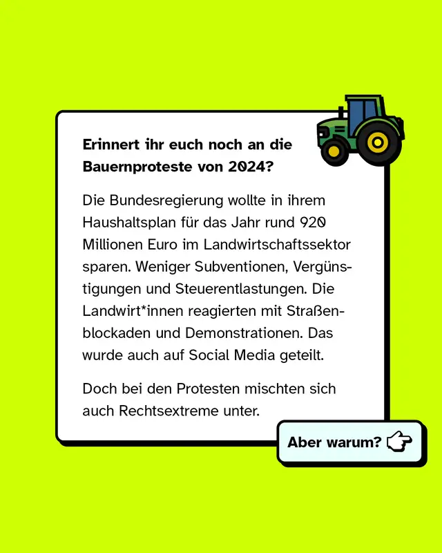Erinnert ihr euch noch an die Bauernproteste von 2024? Die Bundesregierung wollte in ihrem Haushaltsplan rund 920 Millionen Euro im Landwirtschaftssektor sparen. Weniger Subventionen Verguenstigungen und Steuerentlastungen. Die Landwirtinnen und Landwirte reagierten mit Strassenblockaden und Demonstrationen. Das wurde auch auf Social Media geteilt. Doch bei den Protesten mischten sich auch Rechtsextreme unter. Aber warum?