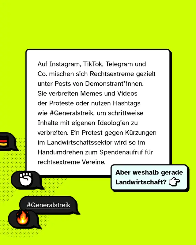 Auf Instagram, TikTok, Telegram und anderen Plattformen mischen sich Rechtsextreme gezielt unter Posts von Demonstrierenden. Sie verbreiten Memes und Videos der Proteste oder nutzen Hashtags wie Generalstreik, um schrittweise Inhalte mit eigenen Ideologien zu verbreiten. Ein Protest gegen Kuerzungen im Landwirtschaftssektor wird so schnell zum Spendenaufruf fuer rechtsextreme Vereine. Aber weshalb gerade Landwirtschaft?