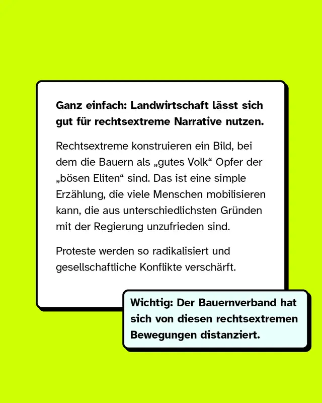 Ganz einfach: Landwirtschaft laesst sich gut fuer rechtsextreme Narrative nutzen. Rechtsextreme konstruieren ein Bild, bei dem die Bauern als gutes Volk Opfer der boesen Eliten sind. Das ist eine einfache Erzaehlung, die viele Menschen mobilisieren kann, die aus unterschiedlichen Gruenden mit der Regierung unzufrieden sind. Proteste werden so radikalisiert und gesellschaftliche Konflikte verschaerft. Wichtig: Der Bauernverband hat sich von diesen rechtsextremen Bewegungen distanziert.