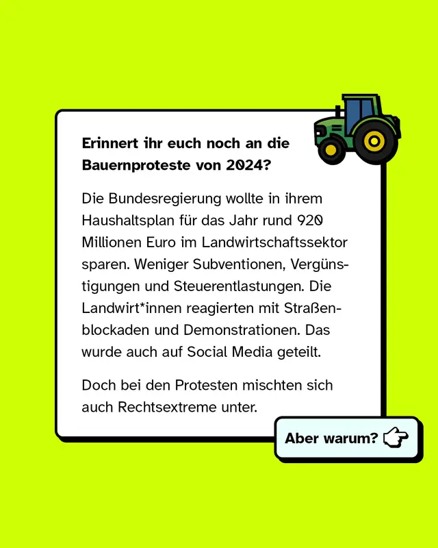 Erinnert ihr euch noch an die Bauernproteste von 2024? Die Bundesregierung wollte in ihrem Haushaltsplan rund 920 Millionen Euro im Landwirtschaftssektor sparen. Weniger Subventionen Verguenstigungen und Steuerentlastungen. Die Landwirtinnen und Landwirte reagierten mit Strassenblockaden und Demonstrationen. Das wurde auch auf Social Media geteilt. Doch bei den Protesten mischten sich auch Rechtsextreme unter. Aber warum?