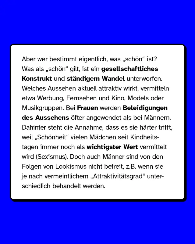 Was als sch&ouml;n gilt, ist ein gesellschaftliches Konstrukt und st&auml;ndigem Wandel unterworfen. Auch M&auml;nner sind von den Folgen von Lookismus nicht befreit, zum Beispiel wenn sie je nach vermeintlichem Attraktivit&auml;tsgrad unterschiedlich behandelt werden.