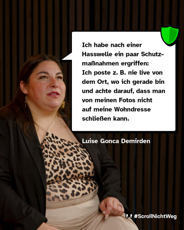 Zitat von Luise Gonca Demirden: Ich habe nach einer Hasswelle ein paar Schutzmaßnahmen ergriffen: Ich poste z. B. nie live von dem Ort, wo ich gerade bin und achte darauf, dass man von meinen Fotos nicht auf meine Wohndresse schließen kann.