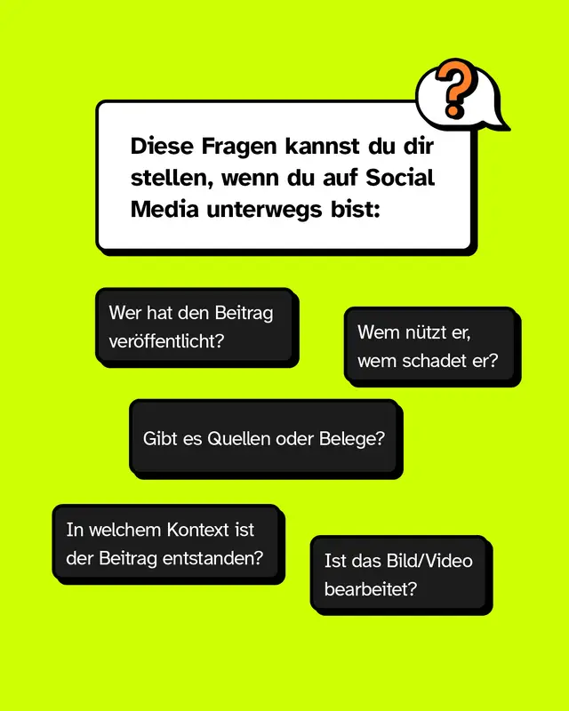 Diese Fragen kannst du dir stellen, wenn du auf Social Media unterwegs bist: Wer hat den Beitrag ver&ouml;ffentlicht? Wem n&uuml;tzt er, wem schadet er? Gibt es Quellen oder Belege? In welchem Kontext ist der Beitrag entstanden? Ist das Bild/Video bearbeitet?