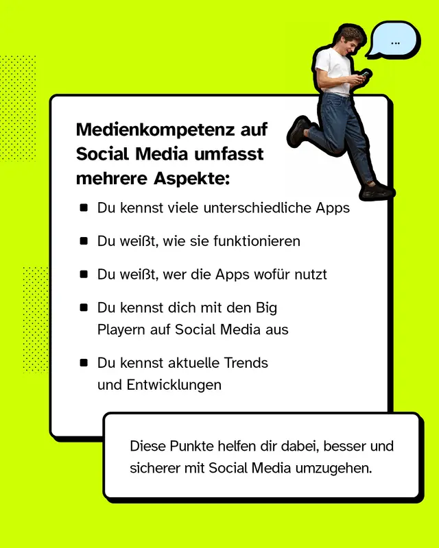Medienkompetenz auf Social Media umfasst mehrere Aspekte: Du kennst viele unterschiedliche Apps. Du wei&szlig;t, wie sie funktionieren. Du wei&szlig;t, wer die Apps wof&uuml;r nutzt. Du kennst dich mit den Big Playern auf Social Media aus. Du kennst aktuelle Trends und Entwicklungen. Diese Punkte helfen dir dabei, besser und sicherer mit Social Media umzugehen.