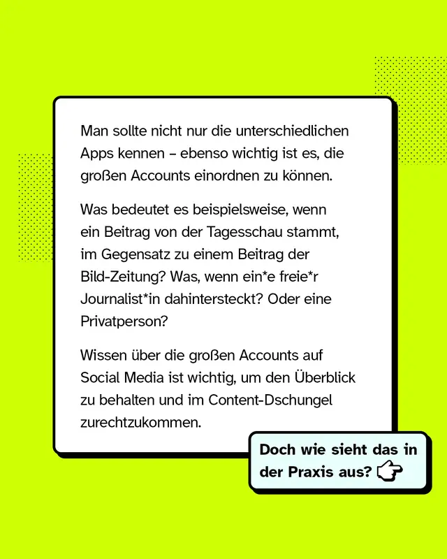 Man sollte nicht nur die unterschiedlichen Apps kennen &ndash; ebenso wichtig ist es, die gro&szlig;en Accounts einordnen zu k&ouml;nnen. Was bedeutet es beispielsweise, wenn ein Beitrag von der Tagesschau stammt, im Gegensatz zu einem Beitrag der Bild-Zeitung? Was, wenn eine freier Journalist*in dahintersteckt? Oder eine Privatperson? Wissen &uuml;ber die gro&szlig;en Accounts auf Social Media ist wichtig, um den &Uuml;berblick zu behalten und im Content-Dschungel zurechtzukommen. Doch wie sieht das in der Praxis aus?