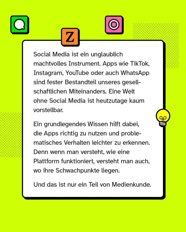 Social Media ist ein unglaublich machtvolles Instrument. Apps wie TikTok, Instagram, YouTube oder auch WhatsApp sind fester Bestandteil unseres gesellschaftlichen Miteinanders. Eine Welt ohne Social Media ist heutzutage kaum vorstellbar. Ein grundlegendes Wissen hilft dabei, die Apps richtig zu nutzen und problematisches Verhalten leichter zu erkennen. Denn wenn man versteht, wie eine Plattform funktioniert, versteht man auch, wo ihre Schwachpunkte liegen. Und das ist nur ein Teil von Medienkunde.
