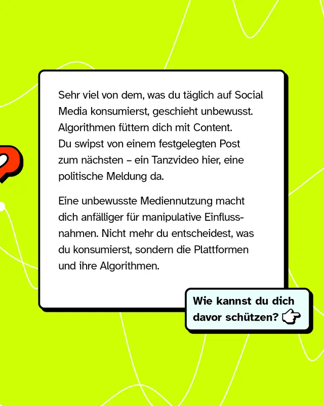 Textkasten mit Fragezeichen-Icon. Vieles auf Social Media konsumierst du unbewusst. Algorithmen fuettern dich mit Content und du swipst von Post zu Post. Unbewusste Mediennutzung macht dich anfaelliger fuer Manipulation. Dann entscheiden die Plattformen und ihre Algorithmen was du siehst und nicht mehr du selbst. Wie kannst du dich davor schuetzen?