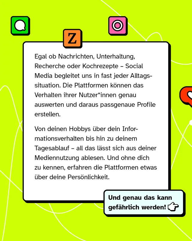 Textkasten mit bunten App-Icons. Social Media begleitet uns in fast jeder Alltagssituation. Die Plattformen werten das Verhalten ihrer Nutzer aus und erstellen daraus genaue Profile. Von Hobbys ueber Informationsverhalten bis zum Tagesablauf laesst sich vieles ablesen. So erfahren Plattformen etwas ueber deine Persoenlichkeit. Und genau das kann gefaehrlich werden.