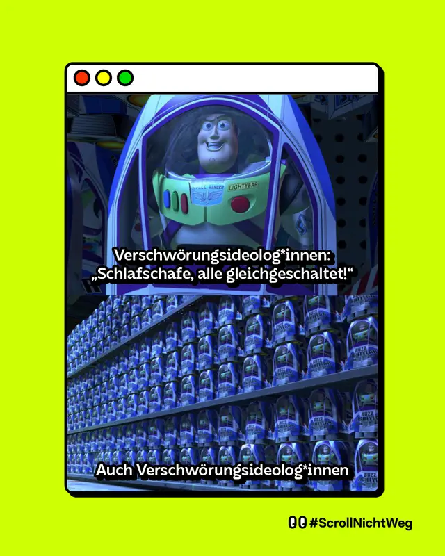 Meme: Darstellung eines stilisierten Browserfensters vor gr&uuml;nem Hintergrund. Das Meme besteht aus zwei &uuml;bereinander angeordneten Bildern. Im oberen Bild ist eine Szene aus einem Animationsfilm zu sehen: Eine Raumfahrer-Actionfigur sitzt in einer transparenten Kapsel und blickt nach vorne. &Uuml;ber dem Bild steht der Text: &bdquo;Verschw&ouml;rungsideologinnen: &sbquo;Schlafschafe, alle gleichgeschaltet!&lsquo;&ldquo;. Im unteren Bild sind sehr viele identische Raumfahrer-Actionfiguren in Verpackungen zu sehen, dicht nebeneinander in langen Regalreihen angeordnet. Darunter steht der Text: &bdquo;Auch Verschw&ouml;rungsideologinnen&ldquo;. Unten rechts im Bild stehen zwei Augen-Symbole, die Aufmerksamkeit oder Hinsehen signalisieren, sowie der Text: &bdquo;#ScrollNichtWeg&ldquo;.