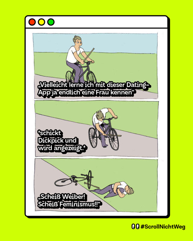 Ein Mann fährt auf einem Fahrrad: "Vielleicht lerne ich mit dieser Dating-App ja endlich eine Frau kennen". Der Mann steckt selbst einen Stock in die Weichen seines Fahrrads: "Schickt Dickpick und wird angezeigt".  Der Mann fällt vom Fahrrad und sagt: "Scheiß Weiber! Scheiß Feminismus!!"Ein Mann fährt auf einem Fahrrad: "Vielleicht lerne ich mit dieser Dating-App ja endlich eine Frau kennen". Der Mann steckt selbst einen Stock in die Weichen seines Fahrrads: "Schickt Dickpick und wird angezeigt".  Der Mann fällt vom Fahrrad und sagt: "Scheiß Weiber! Scheiß Feminismus!!"