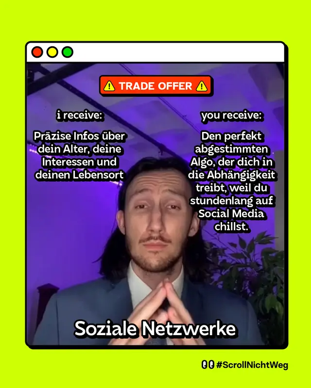 Meme im &bdquo;Trade Offer"-Format mit einem Mann im Anzug, der die Fingerspitzen aneinanderlegt. Trade Offer. i receive: Pr&auml;zise Infos &uuml;ber dein Alter, deine Interessen und deinen Lebensort. you receive: Den perfekt abgestimmten Algo, der dich in die Abh&auml;ngigkeit treibt, weil du stundenlang auf Social Media chillst. Soziale Netzwerke. #ScrollNichtWeg