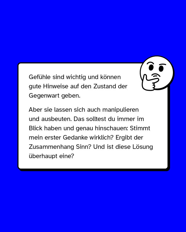 Gefühle sind wichtig und können gute Hinweise auf den Zustand der Gegenwart geben.   Aber sie lassen sich auch manipulieren und ausbeuten. Das solltest du immer im Blick haben und genau hinschauen: Stimmt mein erster Gedanke wirklich? Ergibt der Zusammenhang Sinn? Und ist diese Lösung überhaupt eine?