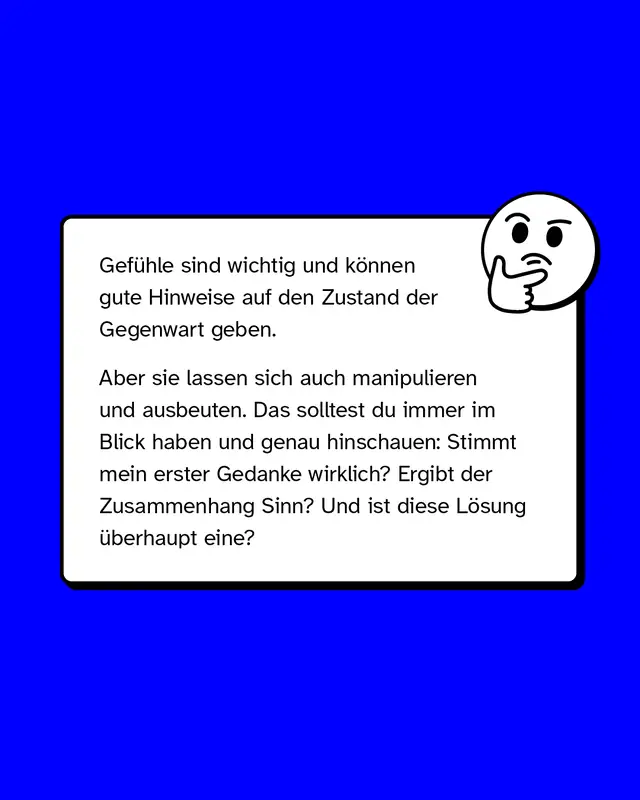 Gef&uuml;hle sind wichtig und k&ouml;nnen gute Hinweise auf den Zustand der Gegenwart geben.   Aber sie lassen sich auch manipulieren und ausbeuten. Das solltest du immer im Blick haben und genau hinschauen: Stimmt mein erster Gedanke wirklich? Ergibt der Zusammenhang Sinn? Und ist diese L&ouml;sung &uuml;berhaupt eine?