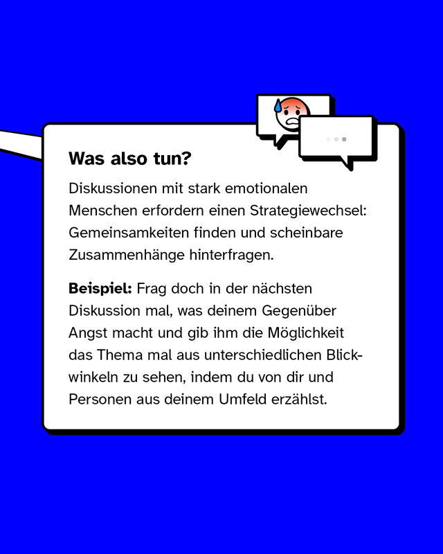 Was also tun?   Diskussionen mit stark emotionalen Menschen erfordern einen Strategiewechsel: Gemeinsamkeiten finden und scheinbare Zusammenhänge hinterfragen. Beispiel: Frag doch in der nächsten Diskussion mal, was deinem Gegenüber Angst macht und gib ihm die Möglichkeit das Thema mal aus unterschiedlichen Blickwinkeln zu sehen, indem du von dir und Personen aus deinem Umfeld erzählst.