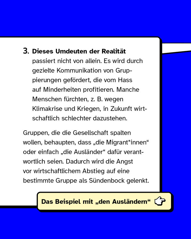 Drittens: Dieses Umdeuten der Realität passiert nicht von allein. Es wird durch gezielte Kommunikation von Gruppierungen gefördert, die vom Hass auf Minderheiten profitieren. Zum Beispiel wenn Menschen wegen Klimakrise und Kriegen Angst davor haben, in Zukunft wirtschaftlich schlechter da zu stehen. In der Diskussion um dieses Thema wird immer wieder das Argument eingestreut, „die Migrant*innen" seien dafür verantwortlich. Die Angst vor einem wirtschaftlichen Abstieg wird so auf eine Gruppe gelenkt, die damit nichts zu tun hat..