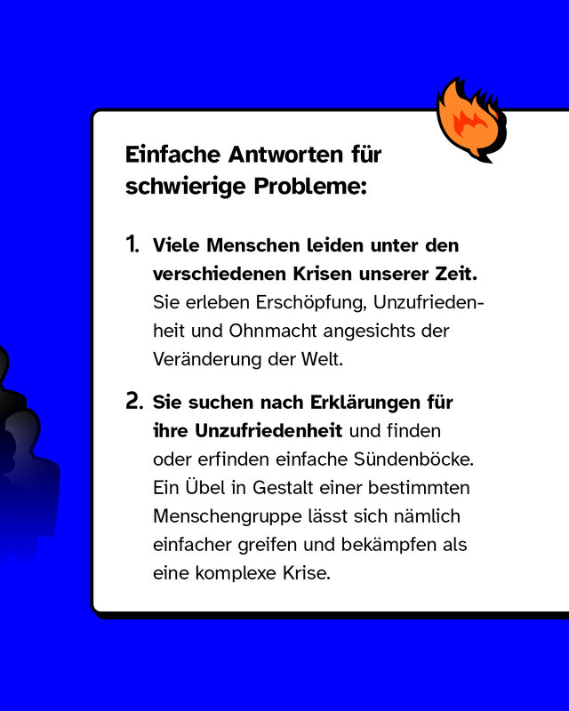 Erstens: Viele Menschen leiden unter den verschiedenen Krisen unserer Zeit. Sie erleben Erschöpfung, Unzufriedenheit und Ohnmacht angesichts der Veränderung der Welt. Zweitens: Sie suchen nach Erklärungen für ihre Unzufriedenheit und finden oder erfinden einfache Sündenböcke. Ein Übel in Gestalt einer bestimmten Menschengruppe lässt sich nämlich einfacher greifen und bekämpfen als eine komplexe Krise.