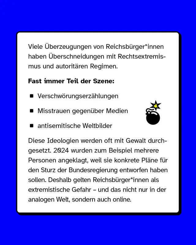 Viele &Uuml;berzeugungen von Reichsb&uuml;rger*innen haben &Uuml;berschneidungen mit Rechtsextremismus und autorit&auml;ren Regimen. Fast immer Teil der Szene sind, Verschw&ouml;rungserz&auml;hlungen, Misstrauen gegen&uuml;ber Medien und antisemitische Weltbilder.  Diese Ideologien werden oft mit Gewalt durchgesetzt. 2024 wurden zum Beispiel mehrere Personen angeklagt, weil sie konkrete Pl&auml;ne f&uuml;r den Sturz der Bundesregierung entworfen haben sollen. Deshalb gelten Reichsb&uuml;rger*innen als extremistische Gefahr und das nicht nur in der analogen Welt, sondern auch online.