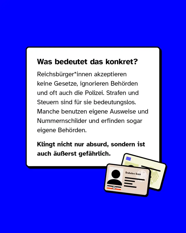 Was bedeutet das konkret Reichsb&uuml;rger*innen akzeptieren keine Gesetze, ignorieren Beh&ouml;rden und oft auch die Polizei. Strafen und Steuern sind f&uuml;r sie bedeutungslos. Manche benutzen eigene Ausweise und Nummernschilder und erfinden sogar eigene Beh&ouml;rden. Klingt nicht nur absurd, sondern ist auch &auml;u&szlig;erst gef&auml;hrlich.