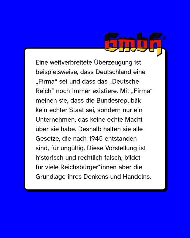 Eine weitverbreitete &Uuml;berzeugung ist beispielsweise, dass Deutschland eine Firma sei und dass das Deutsche Reich noch immer existiere. Mit Firma meinen sie, dass die Bundesrepublik kein echter Staat sei, sondern nur ein Unternehmen, das keine echte Macht &uuml;ber sie habe. Deshalb halten sie alle Gesetze, die nach 1945 entstanden sind, f&uuml;r ung&uuml;ltig. Diese Vorstellung ist historisch und rechtlich falsch, bildet f&uuml;r viele Reichsb&uuml;rger*innen aber die Grundlage ihres Denkens und Handelns.