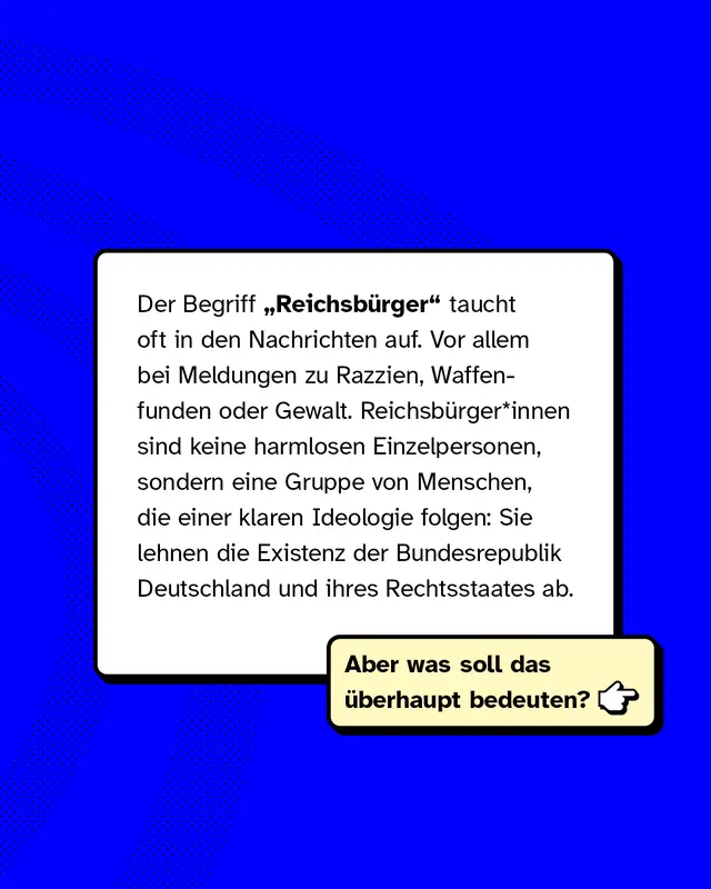 Der Begriff Reichsb&uuml;rger taucht oft in den Nachrichten auf. Vor allem bei Meldungen zu Razzien, Waffenfunden oder Gewalt. Reichsb&uuml;rger*innen sind keine harmlosen Einzelpersonen, sondern eine Gruppe von Menschen, die einer klaren Ideologie folgen: Sie lehnen die Existenz der Bundesrepublik Deutschland und ihres Rechtsstaates ab. Aber was soll das &uuml;berhaupt bedeuten?