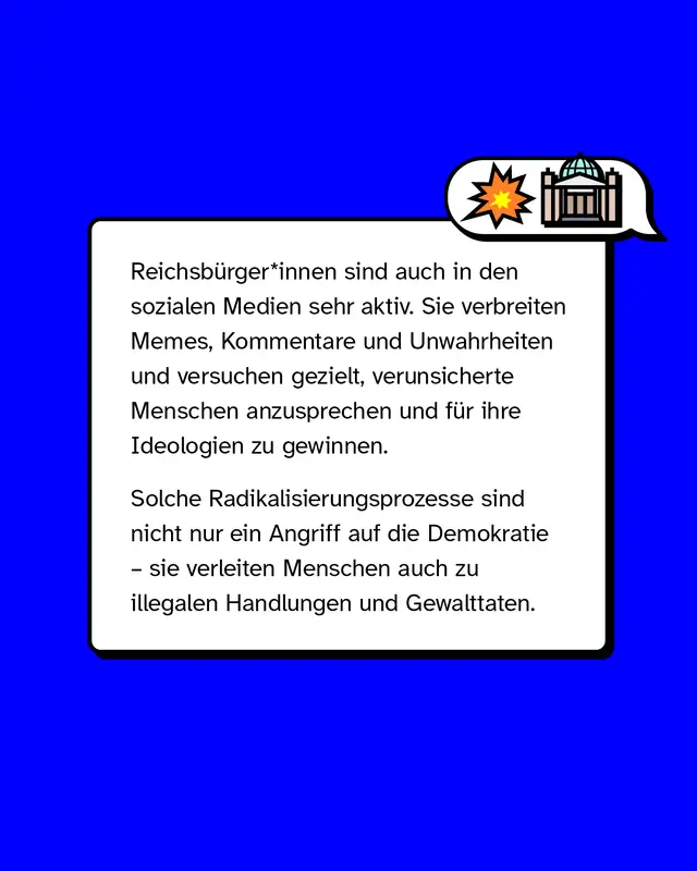 Reichsb&uuml;rger*innen sind auch in den sozialen Medien sehr aktiv. Sie verbreiten Memes, Kommentare und Unwahrheiten und versuchen gezielt, verunsicherte Menschen anzusprechen und f&uuml;r ihre Ideologien zu gewinnen. Solche Radikalisierungsprozesse sind nicht nur ein Angriff auf die Demokratie, sie verleiten Menschen auch zu illegalen Handlungen und Gewalttaten.