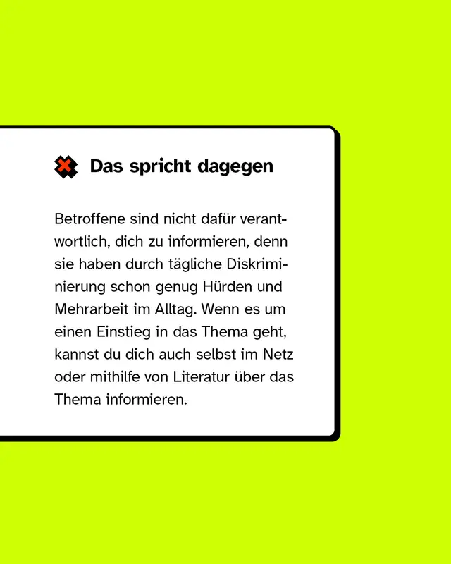 Das spricht dagegen: Betroffene sind nicht daf&uuml;r verantwortlich, dich zu informieren, denn sie haben durch t&auml;gliche Diskriminierung schon genug H&uuml;rden im Alltag.
