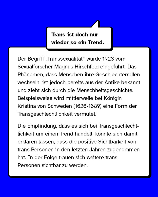 Mythos: Trans ist doch nur wieder so ein Trend.   Aufklärung: Die Empfindung, dass es sich bei trans Personen um einen Trend handelt, könnte sich damit erklären lassen, dass die positive Sichtbarkeit von trans Personen zugenommen hat.